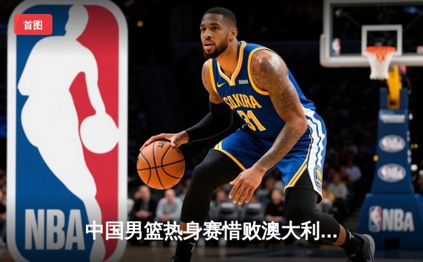 中国男篮热身赛惜败澳大利亚，周琦独揽25分难救主