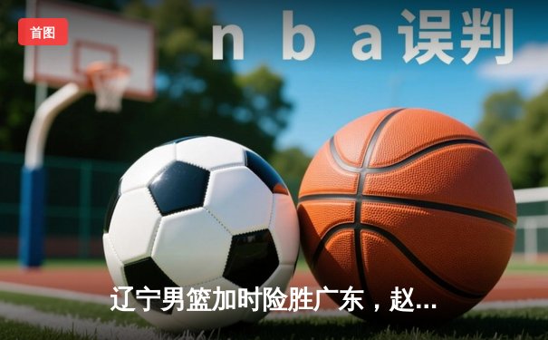 辽宁男篮加时险胜广东，赵继伟33分导演惊天逆转