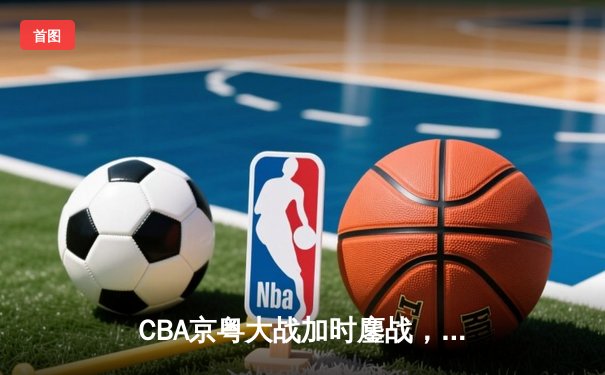 CBA京粤大战加时鏖战，广东宏远三分雨逆转北京首钢