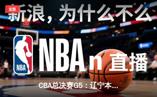 CBA总决赛G5：辽宁本钢逆转浙江广厦，卫冕成功夺队史第三冠