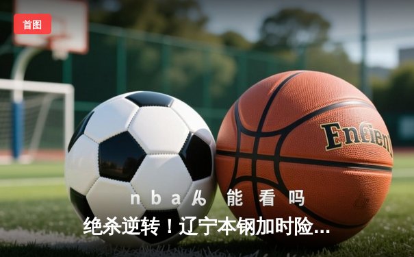 绝杀逆转！辽宁本钢加时险胜广东东莞大益，赵继伟37分主宰天王山之战