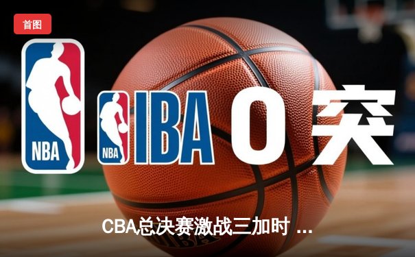 CBA总决赛激战三加时 辽宁本钢险胜广东东莞大益捧杯